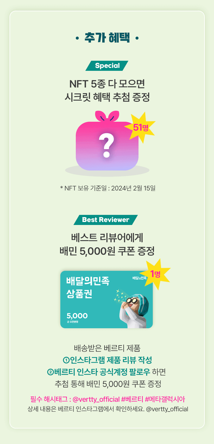 추가 혜택: Special-NFT 5종 다 모으면(51명)* NFT 보유 기준일 : 2024년 2월 13일/ Best Reviewer-베스트 리뷰어에게 배민 5,000원 쿠폰 증정 / 배송받은 베르티 제품 ①인스타그램 제품 리뷰 작성 ②베르티 인스타 공식계정 팔로우 추첨 통해 배민 5,000원 쿠폰 증정 /필수 해시태그 : @vertty_official #베르티 #메타갤럭시아 / 상세 내용은 베르티 인스타그램에서 확인하세요. @vertty_official