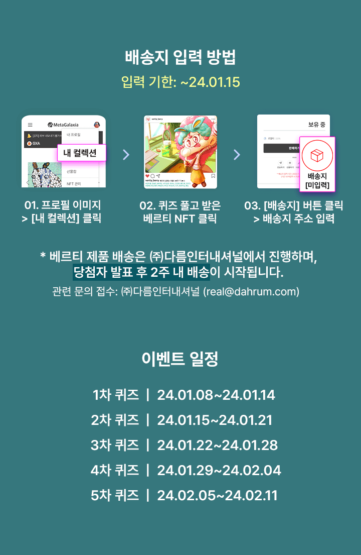 배송지 입력 방법 / 입력 기한: ~24.01.15 / 01. 프로필 이미지 > [내 컬렉션] 클릭 02. 퀴즈 풀고 받은 베르티 NFT 클릭 03. [배송지] 버튼 클릭 > 배송지 주소 입력 / * 베르티 제품 배송은 ㈜다름인터내셔널에서 진행하며, 당첨자 발표 후 2주 내 배송이 시작됩니다. 관련 문의 접수: ㈜다름인터내셔널 (real@dahrum.com) / 이벤트 일정: 1차 퀴즈 | 24.01.08~24.01.14 / 2차 퀴즈 | 24.01.15~24.01.21 / 3차 퀴즈 | 24.01.22~24.01.28 / 4차 퀴즈 | 24.01.29~24.02.04 / 5차 퀴즈 | 24.02.05~24.02.11